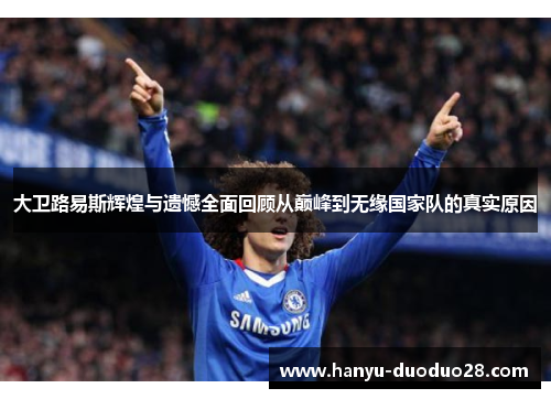 大卫路易斯辉煌与遗憾全面回顾从巅峰到无缘国家队的真实原因