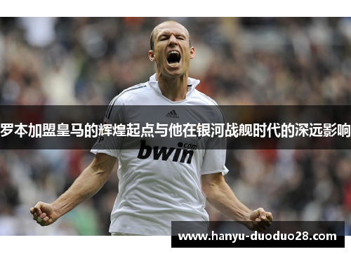 罗本加盟皇马的辉煌起点与他在银河战舰时代的深远影响