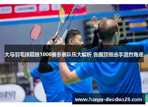 大马羽毛球超级1000赛参赛队伍大解析 各国顶级选手激烈角逐