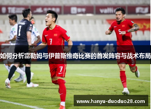 如何分析富勒姆与伊普斯维奇比赛的首发阵容与战术布局