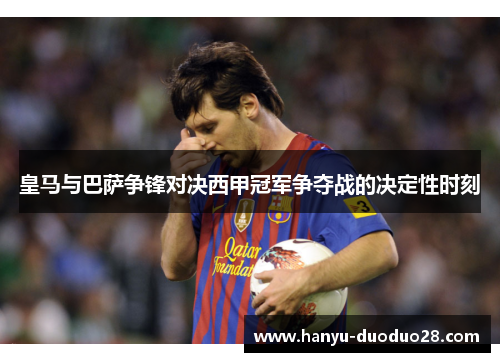 皇马与巴萨争锋对决西甲冠军争夺战的决定性时刻