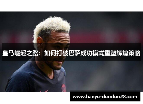 皇马崛起之路：如何打破巴萨成功模式重塑辉煌策略